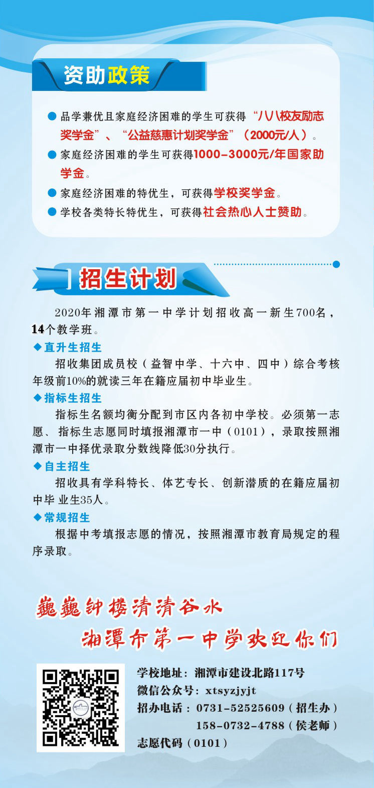 资助政策：1.品学兼优且家庭经济困难的学生可获得“八八校友励志奖学金”、“公益慈惠计划奖学金”（2000元/人）。2.家庭经济困难的学生可获得1000-3000元/年国家助学金。3.家庭经济困难的特优生，可获得学校奖学金。4.学校各类特长特优生，可获得社会热心人士赞助。招生计划：2020年湘潭市第一中学计划招收高一新生700名，14个教学班.学校地址：湘潭市建设北路117号；微信公众号：xtsyzjyjt；招办电话 ：0731-52525609（招生办）15807324788（侯老师）；      湘潭市第一中学志愿代码（0101）。